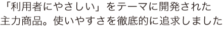 「利用者にやさしい」をテーマに開発された主力商品。使いやすさを徹底的に追求しました